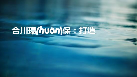 合川環(huán)保：打造清新生態(tài)，共筑美麗家園